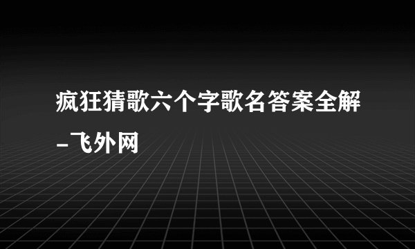 疯狂猜歌六个字歌名答案全解-飞外网